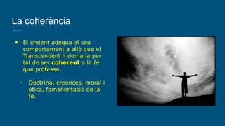 La coherència
● El creient adequa el seu
comportament a allò que el
Transcendent li demana per
tal de ser coherent a la fe
que professa.
◦ Doctrina, creences, moral i
ètica, fomanentació de la
fe.
 