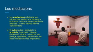 Les mediacions
● Les mediacions religioses són
mitjans que ajuden a la persona a
expressar i viure la seva experiència
religiosa i la seva relació amb el
Transcendent.
● El culte (actes i actituds) i la
pregària (expressió religiosa,
d'adoració, directa i vivencial, de
lloança, agraïment, petició) són les
dues mediacions més importants.
 