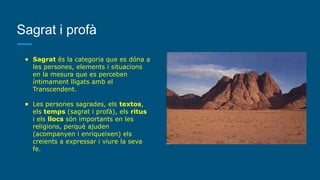 Sagrat i profà
● Sagrat és la categoria que es dóna a
les persones, elements i situacions
en la mesura que es perceben
íntimament lligats amb el
Transcendent.
● Les persones sagrades, els textos,
els temps (sagrat i profà), els ritus
i els llocs són importants en les
religions, perquè ajuden
(acompanyen i enriqueixen) els
creients a expressar i viure la seva
fe.
 