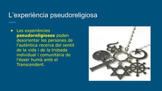 L’experiència pseudoreligiosa
● Les experiències
pseudoreligioses poden
desorientar les persones de
l'autèntica recerca del sentit
de la vida i de la trobada
individual i comunitària de
l'ésser humà amb el
Transcendent.
 