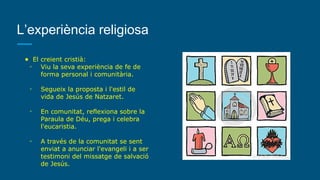 L’experiència religiosa
● El creient cristià:
◦ Viu la seva experiència de fe de
forma personal i comunitària.
◦ Segueix la proposta i l'estil de
vida de Jesús de Natzaret.
◦ En comunitat, reflexiona sobre la
Paraula de Déu, prega i celebra
l'eucaristia.
◦ A través de la comunitat se sent
enviat a anunciar l'evangeli i a ser
testimoni del missatge de salvació
de Jesús.
 