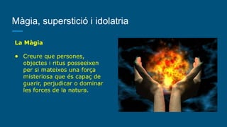 Màgia, superstició i idolatria
La Màgia
● Creure que persones,
objectes i ritus posseeixen
per si mateixos una força
misteriosa que és capaç de
guarir, perjudicar o dominar
les forces de la natura.
 