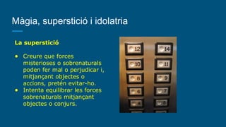 Màgia, superstició i idolatria
La superstició
● Creure que forces
misterioses o sobrenaturals
poden fer mal o perjudicar i,
mitjançant objectes o
accions, pretén evitar-ho.
● Intenta equilibrar les forces
sobrenaturals mitjançant
objectes o conjurs.
 