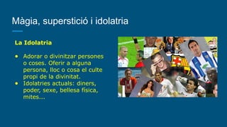 Màgia, superstició i idolatria
La Idolatria
● Adorar o divinitzar persones
o coses. Oferir a alguna
persona, lloc o cosa el culte
propi de la divinitat.
● Idolatries actuals: diners,
poder, sexe, bellesa física,
mites...
 