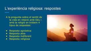 L’experiència religiosa: respostes
A la pregunta sobre el sentit de
la vida en relació amb Déu i
amb la religió en trobem 4
tipus de respostes:
● Resposta agnòstica
● Resposta atea
● Resposta indiferent
● Resposta religiosa
 