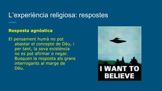 L’experiència religiosa: respostes
Resposta agnòstica
El pensament humà no pot
abastar el concepte de Déu, i
per tant, la seva existència
no es pot afirmar o negar.
Busquen la resposta als grans
interrogants al marge de
Déu.
 