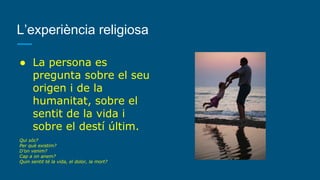 L’experiència religiosa
● La persona es
pregunta sobre el seu
origen i de la
humanitat, sobre el
sentit de la vida i
sobre el destí últim.
Qui sóc?
Per què existim?
D’on venim?
Cap a on anem?
Quin sentit té la vida, el dolor, la mort?
 