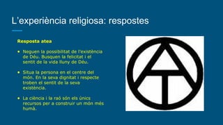 L’experiència religiosa: respostes
Resposta atea
● Neguen la possibilitat de l’existència
de Déu. Busquen la felicitat i el
sentit de la vida lluny de Déu.
● Situa la persona en el centre del
món. En la seva dignitat i respecte
troben el sentit de la seva
existència.
● La ciència i la raó són els únics
recursos per a construir un món més
humà.
 
