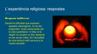 L’experiència religiosa: respostes
Resposta indiferent
Davant la dificultat que suposen
aquests interrogants, no es fan
preguntes. Viuen preocupats per
la vida quotidiana i ni Déu ni la
religió no ocupen un lloc destacat
en les seves vides. En l’actualitat
és una actitud molt comuna a la
nostra societat.
 