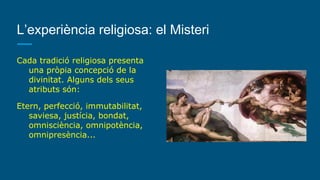L’experiència religiosa: el Misteri
Cada tradició religiosa presenta
una pròpia concepció de la
divinitat. Alguns dels seus
atributs són:
Etern, perfecció, immutabilitat,
saviesa, justícia, bondat,
omnisciència, omnipotència,
omnipresència...
 