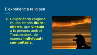 L’experiència religiosa
● L'experiència religiosa
és una elecció lliure i
oberta, que vincula
a la persona amb el
Transcendent, de
manera individual i
comunitària.
 
