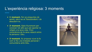 L’experiència religiosa: 3 moments
● 1r
moment. Fer-se preguntes de
sentit, obrir-se al Transcendent i de
descobrir-lo.
● 2n
moment. Opta lliurement per
coneixer tot allò que pot aportar la
religió a la seva vida. Pren
consciència de la seva relació entre
la persona i Déu.
● 3r
moment. Es proposa viure la fe
com si fos una trobada personal i
comunitària amb Déu.
 