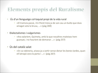 Ús d’un llenguatge col·loquial propi de la vida rural «El tramvia passà, i En Peret treia ja de son cau un bulto que duia amagat sota la brusa, ...» (pàg 269) Dialectalismes i vulgarismes «Ara xalaríem, Quimeta, amb lo que nosaltres mateixos hem guanyat, i no hauriem de demanar ...»  (pàg 257) Ús del català salat «En sa rabineria, anava ja a sortir sense donar les bones tardes, quan ell latrapà vora la porta i ...»  (pàg 267) 