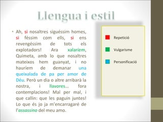 Ah,  si  nosaltres siguéssim homes,  si  féssim com ells,  si  ens revengéssim de tots els explotadors! Ara  xalaríem , Quimeta, amb lo que nosaltres mateixos hem guanyat, i no hauríem de demanar  una queixalada de pa per amor de Déu . Però un dia o altre arribarà la nostra, i  llavores ... fora contemplacions! Mal per mal, i que callin: que les paguin juntes! Lo que és jo ja m’encarragaré de l’ assassino  del meu amo. Repetició Vulgarisme Personificació 