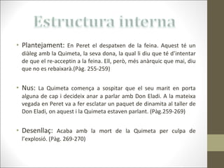 Plantejament:  En Peret el despatxen de la feina. Aquest té un diàleg amb la Quimeta, la seva dona, la qual li diu que té d’intentar de que el re-acceptin a la feina. Ell, però, més anàrquic que mai, diu que no es rebaixarà.(Pàg. 255-259) Nus:   La Quimeta comença a sospitar que el seu marit en porta alguna de cap i decideix anar a parlar amb Don Eladi. A la mateixa vegada en Peret va a fer esclatar un paquet de dinamita al taller de Don Eladi, on aquest i la Quimeta estaven parlant. (Pàg.259-269) Desenllaç:   Acaba amb la mort de la Quimeta per culpa de l’explosió. (Pàg. 269-270) 