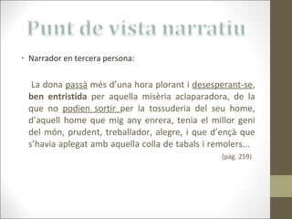 Narrador en tercera persona:   La dona  passà  més d’una hora plorant i  desesperant-se ,  ben entristida  per aquella misèria aclaparadora, de la que no  podien sortir  per la tossuderia del seu home, d’aquell home que mig any enrera, tenia el millor geni del món, prudent, treballador, alegre, i que d’ençà que s’havia aplegat amb aquella colla de tabals i remolers...  (pàg. 259) 