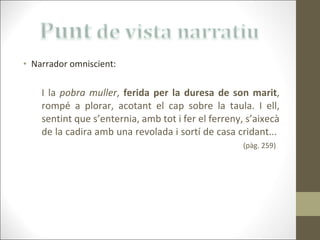Narrador omniscient: I la  pobra muller ,  ferida per la duresa de son marit , rompé a plorar, acotant el cap sobre la taula. I ell, sentint que s’enternia, amb tot i fer el ferreny, s’aixecà de la cadira amb una revolada i sortí de casa cridant...  (pàg. 259) 