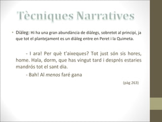 Diàleg:  Hi ha una gran abundància de diàlegs, sobretot al principi, ja que tot el plantejament es un diàleg entre en Peret i la Quimeta.   - I ara! Per què t’aixeques? Tot just són sis hores, home. Hala, dorm, que has vingut tard i després estaries mandrós tot el sant dia. - Bah! Al  menos  faré gana (pàg 263) 