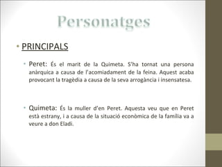 PRINCIPALS Peret:  És el marit de la Quimeta. S’ha tornat una persona anàrquica a causa de l’acomiadament de la feina. Aquest acaba provocant la tragèdia a causa de la seva arrogància i insensatesa. Quimeta:  És la muller d’en Peret. Aquesta veu que en Peret està estrany, i a causa de la situació econòmica de la família va a veure a don Eladi. 