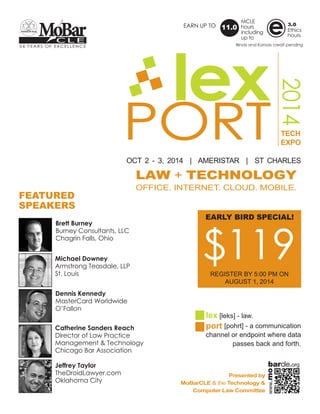 PORT
2014
lex
OCT 2 - 3, 2014 | AMERISTAR | ST CHARLES
TECH
EXPO
LAW + TECHNOLOGY
OFFICE. INTERNET. CLOUD. MOBILE.
lex [leks] - law.
port [pohrt] - a communication
channel or endpoint where data
passes back and forth.
Presented by
MoBarCLE & the Technology &
Computer Law Committee
54 YEARS OF EXCELLENCE
C L E
MoBar
FEATURED
SPEAKERS
$119REGISTER BY 5:00 PM ON
AUGUST 1, 2014
EARLY BIRD SPECIAL!
EARN UP TO
MCLE
hours
including
up to
11.0
3.0
Ethics
hours
e
Brett Burney
Burney Consultants, LLC
Chagrin Falls, Ohio
Michael Downey
Armstrong Teasdale, LLP
St. Louis
Dennis Kennedy
MasterCard Worldwide
O’Fallon
Catherine Sanders Reach
Director of Law Practice
Management & Technology
Chicago Bar Association
Jeffrey Taylor
TheDroidLawyer.com
Oklahoma City
Illinois and Kansas credit pending
www.mo
barcle.org
 