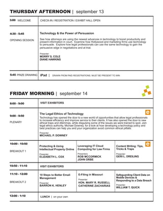 THURSDAY AFTERNOON | september 13
3:00 WELCOME         CHECK-IN / REGISTRATION / EXHIBIT HALL OPEN



4:30 - 5:45          Technology & the Power of Persuasion

OPENING SESSION      See how attorneys are using the newest advances in technology to boost productivity and
                     present information in court. Examine how Hollywood and marketing ﬁrms use technology
                     to persuade. Explore how legal professionals can use the same technology to gain the
                     persuasive edge in negotiations and at trial.

                     Presenter:
                     MORRY S. COLE
                     DIANE HAWKINS




5:45 PRIZE DRAWING   iPad |       DRAWN FROM PAID REGISTRATIONS. MUST BE PRESENT TO WIN




FRIDAY MORNING | september 14

8:00 - 9:00          VISIT EXHIBITORS



                     The Legal Ethics of Technology                                                              e
9:00 - 9:50
                     Technology has opened the door to a new world of opportunities that allow legal professionals
                     to increase efﬁciency and improve service to their clients. It has also opened the door to new
PLENARY              ethical traps and dilemmas, while disguising some of the issues we were trained to spot. Join
                     legal ethics authority, Michael Downey, for a look at how developing a technology policy and
                     best practices can help you and your organization avoid common ethical pitfalls.
                     Presenter:
                     MICHAEL P. DOWNEY


10:00 - 10:50
                     Protecting & Using               Leveraging IT Cloud              Content Writing: Tips,
                                                                                                                 e
                     Intellectual Property Online     Computing for Law Firms          Tricks & Traps
BREAKOUT 1
                     Presenter:                       Presenters:                      Presenter:
                     ELIZABETH L. COX                 ROB MCCORMICK                    GERI L. DREILING
                                                      JOHN ORBE

10:50 - 11:10        VISIT EXHIBITORS

11:10 - 12:00        10 Steps to Better Email         E-Filing in Missouri             Safeguarding Client Data on
                     Management                                                        Mobile Devices &
                                                      Presenter:
                                                                                       Responding to a Data Breach
BREAKOUT 2           Presenter:                       HON. MARY RUSSELL
                     BARRON K. HENLEY                 CATHERINE ZACHARIAS              Presenter:
                                                                                       WILLIAM T. QUICK


12:00 - 1:10          LUNCH | on your own
 
