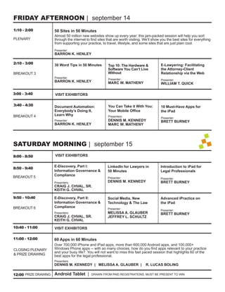 FRIDAY AFTERNOON | september 14
1:10 - 2:00           50 Sites in 50 Minutes
                      Almost 50 million new websites show up every year; this jam-packed session will help you sort
PLENARY               through the internet to ﬁnd sites that are worth visiting. We’ll show you the best sites for everything
                      from supporting your practice, to travel, lifestyle, and some sites that are just plain cool.
                      Presenter:
                      BARRON K. HENLEY

2:10 - 3:00           30 Word Tips in 50 Minutes                                            E-Lawyering: Facilitating
                                                         Top 10: The Hardware &
                                                         Software You Can’t Live            the Attorney-Client
BREAKOUT 3                                               Without                            Relationship via the Web
                      Presenter:
                                                         Presenter:                         Presenter:
                      BARRON K. HENLEY                   MARC W. MATHENY                    WILLIAM T. QUICK

3:00 - 3:40           VISIT EXHIBITORS

3:40 - 4:30           Document Automation:               You Can Take it With You:          10 Must-Have Apps for
                      Everybody’s Doing It,              Your Mobile Ofﬁce                  the iPad
BREAKOUT 4            Learn Why                          Presenters:
                                                                                            Presenter:
                      Presenter:                         DENNIS M. KENNEDY                  BRETT BURNEY
                      BARRON K. HENLEY                   MARC W. MATHENY




SATURDAY MORNING | september 15
8:00 - 8:50           VISIT EXHIBITORS

                      E-Discovery, Part I:               LinkedIn for Lawyers in            Introduction to iPad for
8:50 - 9:40
                      Information Governance &           50 Minutes                         Legal Professionals
BREAKOUT 5            Compliance
                                                         Presenter:                         Presenter:
                      Presenters:                        DENNIS M. KENNEDY                  BRETT BURNEY
                      CRAIG J. CHVAL, SR.
                      KEITH G. CHVAL

9:50 - 10:40          E-Discovery, Part II:              Social Media, New                  Advanced iPractice on
                      Information Governance &           Technology & The Law               the iPad
BREAKOUT 6            Compliance                         Presenter:                         Presenter:
                      Presenters:                        MELISSA A. GLAUBER                 BRETT BURNEY
                      CRAIG J. CHVAL, SR.                JEFFREY L. SCHULTZ
                      KEITH G. CHVAL
10:40 - 11:00         VISIT EXHIBITORS

11:00 - 12:00         60 Apps in 60 Minutes
                      Over 700,000 iPhone and iPad apps, more than 600,000 Android apps, and 100,000+
CLOSING PLENARY       Windows Phone apps -- with so many choices, how do you ﬁnd apps relevant to your practice
                      and your busy life? You will not want to miss this fast paced session that highlights 60 of the
& PRIZE DRAWING       best apps for the legal professional.
                      Presenters:
                      DENNIS M. KENNEDY | MELISSA A. GLAUBER |                    R. LUCAS BOLING

12:00 PRIZE DRAWING   Android Tablet |        DRAWN FROM PAID REGISTRATIONS. MUST BE PRESENT TO WIN
 