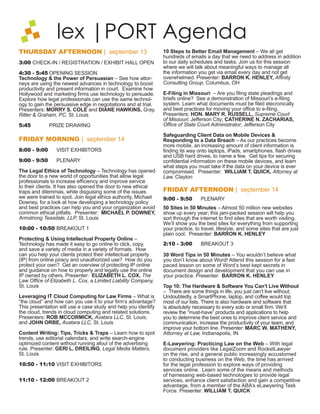 lex |PORT Agenda
THURSDAY AFTERNOON | september 13                               10 Steps to Better Email Management – We all get
                                                                hundreds of emails a day that we need to address in addition
3:00 CHECK-IN / REGISTRATION / EXHIBIT HALL OPEN                to our daily schedules and tasks. Join us for this session
                                                                where we will talk about meaningful ways to manage all
4:30 - 5:45 OPENING SESSION                                     the information you get via email every day and not get
Technology & the Power of Persuasian – See how attor-           overwhelmed. Presenter: BARRON K. HENLEY, Afﬁnity
neys are using the newest advances in technology to boost       Consulting Group, Columbus, OH
productivity and present information in court. Examine how
Hollywood and marketing ﬁrms use technology to persuade.        E-Filing in Missouri – Are you ﬁling state pleadings and
Explore how legal professionals can use the same technol-       briefs online? See a demonstration of Missouri’s e-ﬁling
ogy to gain the persuasive edge in negotiations and at trial.   system. Learn what documents must be ﬁled elecronically
Presenters: MORRY S. COLE and DIANE HAWKINS, Gray,              and best practices for moving your ofﬁce to e-ﬁling.
Ritter & Graham, PC, St. Louis                                  Presenters: HON. MARY RUSSELL, Supreme Court of
                                                                Missouri; Jefferson City; CATHERINE N. ZACHARIAS,
5:45          PRIZE DRAWING                                     Ofﬁce of State Court Administrator, Jefferson City

                                                                Safeguarding Client Data on Mobile Devices &
FRIDAY MORNING | september 14                                   Responding to a Data Breach – As our practices become
                                                                more mobile, an increasing amount of client information is
8:00 - 9:00      VISIT EXHIBITORS                               ﬁnding its way onto laptops, iPads, smartphones, ﬂash drives
                                                                and USB hard drives, to name a few. Get tips for securing
9:00 - 9:50      PLENARY                                        conﬁdential information on these mobile devices, and learn
                                                                what steps you must take if the data on your device is ever
The Legal Ethics of Technology – Technology has opened          compromised. Presenter: WILLIAM T. QUICK, Attorney at
the door to a new world of opportunities that allow legal       Law, Clayton
professionals to increase efﬁciency and improve service
to their clients. It has also opened the door to new ethical
traps and dilemmas, while disguising some of the issues         FRIDAY AFTERNOON | september 14
we were trained to spot. Join legal ethics authority, Michael   1:10 - 2:00       PLENARY
Downey, for a look at how developing a technology policy
and best practices can help you and your organization avoid     50 Sites in 50 Minutes – Almost 50 million new websites
common ethical pitfalls. Presenter: MICHAEL P. DOWNEY,          show up every year; this jam-packed session will help you
Armstrong Teasdale, LLP, St. Louis                              sort through the internet to ﬁnd sites that are worth visiting.
                                                                We’ll show you the best sites for everything from supporting
10:00 - 10:50 BREAKOUT 1                                        your practice, to travel, lifestyle, and some sites that are just
                                                                plain cool. Presenter: BARRON K. HENLEY
Protecting & Using Intellectual Property Online –
Technology has made it easy to go online to click, copy,        2:10 - 3:00       BREAKOUT 3
and save a variety of media in a variety of formats. How
can you help your clients protect their intellectual property   30 Word Tips in 50 Minutes – You wouldn’t believe what
(IP) from online piracy and unauthorized use? How do you        you don’t know about Word! Attend this session for a fast
protect your own? Get an overview of protecting IP online       paced lesson on some of Word’s best kept secrets in
and guidance on how to properly and legally use the online      document design and development that you can use in
IP owned by others. Presenter: ELIZABETH L. COX, The            your practice. Presenter: BARRON K. HENLEY
Law Ofﬁce of Elizabeth L. Cox, a Limited Liability Company,
St. Louis                                                       Top 10: The Hardware & Software You Can’t Live Without
                                                                – There are some things in life, you just can’t live without.
Leveraging IT Cloud Computing for Law Firms – What is           Undoubtedly, a SmartPhone, laptop, and coffee would top
“the cloud” and how can you use it to your ﬁrm’s advantage?     most of our lists. There is also hardware and software that
This presentation will use a case study and help you identify   is absolutely necessary to every solo or small ﬁrm. We’ll
the cloud, trends in cloud computing and related solutions.     review the “must-have” products and applications to help
Presenters: ROB MCCORMICK, Avatara LLC, St. Louis;              you to determine the best ones to improve client service and
and JOHN ORBE, Avatara LLC, St. Louis                           communication, increase the productivity of your team, and
                                                                improve your bottom line. Presenter: MARC W. MATHENY,
Content Writing: Tips, Tricks & Traps – Learn how to spot       Attorney at Law, Indianapolis, IN
trends, use editorial calendars, and write search-engine
optimized content without running afoul of the advertising      E-Lawyering: Practicing Law on the Web – With legal
rule. Presenter: GERI L. DREILING, Legal Media Matters,         document providers like LegalZoom and RocketLawyer
St. Louis                                                       on the rise, and a general public increasingly accustomed
                                                                to conducting business on the Web, the time has arrived
10:50 - 11:10 VISIT EXHIBITORS                                  for the legal profession to explore ways of providing
                                                                services online. Learn some of the means and methods
                                                                of harnessing web-based technologies to provide legal
11:10 - 12:00 BREAKOUT 2                                        services, enhance client satisfaction and gain a competitive
                                                                advantage, from a member of the ABA’s eLawyering Task
                                                                Force. Presenter: WILLIAM T. QUICK
 