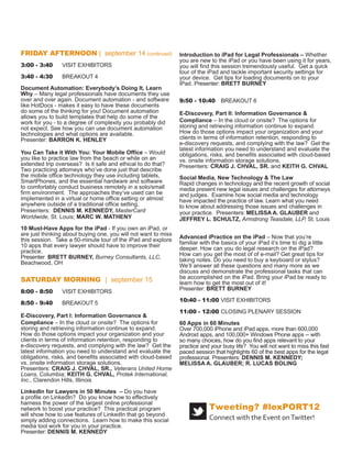 Introduction to iPad for Legal Professionals – Whether
FRIDAY AFTERNOON | september 14 (continued)                     you are new to the iPad or you have been using it for years,
                                                                you will ﬁnd this session tremendously useful. Get a quick
3:00 - 3:40     VISIT EXHIBITORS                                tour of the iPad and tackle important security settings for
                                                                your device. Get tips for loading documents on to your
3:40 - 4:30     BREAKOUT 4                                      iPad. Presenter: BRETT BURNEY

Document Automation: Everybody’s Doing It, Learn                9:50 - 10:40 BREAKOUT 6
Why – Many legal professionals have documents they use
over and over again. Document automation - and software         E-Discovery, Part II: Information Governance &
like HotDocs - makes it easy to have these documents            Compliance – With nearly 100 percent of new business
do some of the thinking for you! Document automation            data created in electronic form, and with legislatures,
allows you to build templates that help do some of the          regulatory agencies and the news media increasingly
work for you - to a degree of complexity you probably did       focused on how companies handle conﬁdential data,
not expect. See how you can use document automation             in-house and outside corporate counsel are under
technologies and what options are available.                    extraordinary pressure to help organizations meet their
Presenter: BARRON K. HENLEY                                     data governance obligations. Get the latest legal and
                                                                technical information you need to understand and manage
You Can Take it With You: Your Mobile Ofﬁce – Would             the obligations, risks and beneﬁts associated with issues
you like to practice law from the beach or while on an          like cloud computing and storage, employee use of
extended trip overseas? Is it safe and ethical to do that?      personal smart phones and other computing devices,
Two practicing attorneys who’ve done just that describe         and data breach notiﬁcation and other compliance laws.
the mobile ofﬁce technology they use including tablets,         Presenters: CRAIG J. CHVAL, SR. and KEITH G. CHVAL
SmartPhones, and the essential hardware and software
to comfortably conduct business remotely in a solo/small        Social Media, New Technology & The Law
ﬁrm environment. The approaches they’ve used can be             Rapid changes in technology and the recent growth of social
implemented in a virtual or home ofﬁce setting or almost        media present new legal issues and challenges for attorneys
anywhere outside of a traditional ofﬁce setting.                and judges. Examine how social media and technology
Presenters: DENNIS M. KENNEDY, MasterCard                       have impacted the practice of law. Learn what you need
Worldwide, St. Louis; MARC W. MATHENY                           to know about addressing those issues and challenges in
                                                                your practice. Presenters: MELISSA A. GLAUBER and
10 Must-Have Apps for the iPad - If you own an iPad, or         JEFFREY L. SCHULTZ, Armstrong Teasdale, LLP, St. Louis
are just thinking about buying one, you will not want to miss
this session. Take a 50-minute tour of the iPad and explore     Advanced iPractice on the iPad – Now that you’re
10 apps that every lawyer should have to improve their          familiar with the basics of your iPad it’s time to dig a little
practice.                                                       deeper. How can you do legal research on the iPad?
Presenter BRETT BURNEY, Burney Consultants, LLC,                How can you get the most of of e-mail? Get great tips for
Beachwood, OH                                                   taking notes. Do you need to buy a keyboard or stylus?
                                                                We’ll answer all these questions and many more as we
                                                                discuss and demonstrate the professional tasks that can
SATURDAY MORNING | september 15                                 be accomplished on the iPad. Bring your iPad be ready to
                                                                learn how to get the most out of it!
8:00 - 8:50     VISIT EXHIBITORS                                Presenter: BRETT BURNEY
8:50 - 9:40     BREAKOUT 5                                      10:40 - 11:00 VISIT EXHIBITORS
E-Discovery, Part I: Information Governance &                   11:00 - 12:00 CLOSING PLENARY SESSION
Compliance – With nearly 100 percent of new business
data created in electronic form, and with legislatures,         60 Apps in 60 Minutes
regulatory agencies and the news media increasingly             Over 700,000 iPhone and iPad apps, more than 600,000
focused on how companies handle conﬁdential data,               Android apps, and 100,000+ Windows Phone apps -- with
in-house and outside corporate counsel are under                so many choices, how do you ﬁnd apps relevant to your
extraordinary pressure to help organizations meet their         practice and your busy life? You will not want to miss this fast
data governance obligations. Get the latest legal and           paced session that highlights 60 of the best apps for the legal
technical information you need to understand and manage         professional. Presenters: DENNIS M. KENNEDY;
the obligations, risks and beneﬁts associated with issues       MELISSA A. GLAUBER; LUCAS BOLING
like cloud computing and storage, employee use of
personal smart phones and other computing devices, and
data breach notiﬁcation and other compliance laws.
Presenters: CRAIG J. CHVAL, SR., Veterans United Home
Loans, Columbia; KEITH G. CHVAL, Protek International,
Inc., Clarendon Hills, Illinois

LinkedIn for Lawyers in 50 Minutes – Do you have
a proﬁle on LinkedIn? Do you know how to effectively
harness the power of the largest online professional
network to boost your practice? This practical program
                                                                            Tweeting? #lexPORT12
will show how to use features of LinkedIn that go beyond                    Connect with the Event on Twitter!
simply adding connections. Learn how to make this social
media tool work for you in your practice.
Presenter: DENNIS M. KENNEDY
 