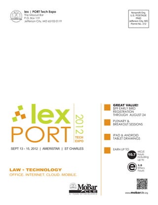 lex | PORT Tech Expo                                                Nonproﬁt Org.
       The Missouri Bar                                                   U.S. POSTAGE
       P.O. Box 119                                                             PAID
       Jefferson City, MO 65102-0119                                     Jefferson City, MO
                                                                          Permit No. 312




           lex
                                                                GREAT VALUE!
                                          2012



                                                                PLENARY &




PORT
                                                                BREAKOUT SESSIONS


                                                                IPAD & ANDROID
                                           TECH                 TABLET DRAWINGS
                                           EXPO

SEPT 13 - 15, 2012 | AMERISTAR | ST CHARLES                     EARN UP TO
                                                                                 MCLE
                                                                         10.7    hours
                                                                                 including
                                                                                 up to



LAW + TECHNOLOGY
OFFICE. INTERNET. CLOUD. MOBILE.
                                                                         e       1.5
                                                                                 Ethics
                                                                                 hours




                                             MoBar CLE                 www.mobarcle.org
                                       51 YEARS OF EXCELLENCE
 