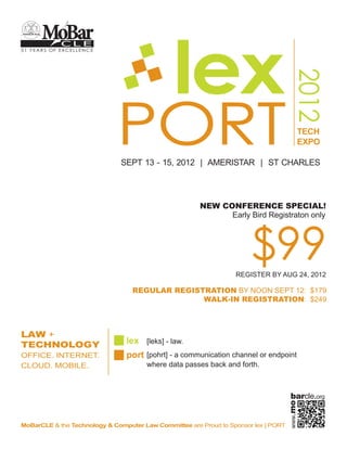 MoBar

                                               lex
            CLE
51 YEARS OF EXCELLENCE




                                                                                        2012
                             PORT
                              SEPT 13 - 15, 2012 | AMERISTAR | ST CHARLES
                                                                                          TECH
                                                                                          EXPO




                             LAW + TECHNOLOGY
                             OFFICE. INTERNET. CLOUD. MOBILE.




                                lex [leks] - law.
                                port [pohrt] - a communication channel or endpoint
                                       where data passes back and forth.



                                                                                       barcle.org
                                                                                     www.mo




MoBarCLE & the Technology & Computer Law Committee are Proud to Sponsor lex | PORT
 