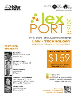PORT
2015
lex
OCT 26 - 27, 2015 | ST CHARLES CONVENTION CENTER
TECH
EXPO
LAW + TECHNOLOGY
OFFICE. INTERNET. CLOUD. MOBILE.
lex [leks] - law.
port [pohrt] - a communication
channel or endpoint where data
passes back and forth.
Presented by
MoBarCLE & the Technology &
Computer Law Committee
55 YEARS OF EXCELLENCE
C L E
MoBar
FEATURED
SPEAKERS
$259REGULAR REGISTRATION
RECEIVED BY NOON ON
OCTOBER 22, 2015
EARN UP TO
MCLE
hours
including
up to
12.2
4.2
Ethics
hours
e
Ben Schorr
Roland Schorr & Tower
Flagstaff, AZ
Michael Downey
Downey Law Group, LLC
St. Louis
Dennis Kennedy
MasterCard
O’Fallon
Catherine Sanders Reach
Director of Law Practice
Management & Technology
Chicago Bar Association
Jeffrey Taylor
The Droid Lawyer
Oklahoma City
Illinois and Kansas credit pending
www.mo
barcle.org
 