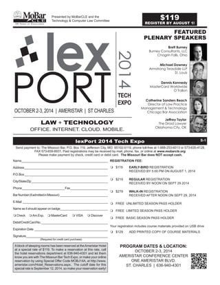PORT2014
lex
OCTOBER 2-3, 2014 | AMERISTAR | ST CHARLES
TECH
EXPO
FEATURED
PLENARY SPEAKERS
LAW + TECHNOLOGY
OFFICE. INTERNET. CLOUD. MOBILE.
Presented by MoBarCLE and the
Technology & Computer Law Committee
54 Ye a r s o f Ex c e l l e n c e
C L E
MoBar
REGISTRATION FEE:
m	$119	 EARLY-BIRD REGISTRATION
		 RECEIVED BY 5:00 PM ON AUGUST 1, 2014
m	$219	 REGULAR REGISTRATION
		 RECEIVED BY NOON ON SEPT 29 2014
m	$279 	 WALK-IN REGISTRATION
		 RECEIVED AFTER NOON ON SEPT 29, 2014
m	FREE UNLIMITED SEASON PASS HOLDER
m	FREE LIMITED SEASON PASS HOLDER
m	 FREE BASIC SEASON PASS HOLDER
Your registration includes course materials provided on USB drive
m	$129	 ADD PRINTED COPY OF COURSE MATERIALS
		
PROGRAM DATES & LOCATION:
OCTOBER 2-3, 2014
AMERISTAR CONFERENCE CENTER
ONE AMERISTAR BLVD.
ST. CHARLES | 636-940-4301
Ablock of sleeping rooms has been reserved at theAmeristar Hotel
at a special rate of $119. To make a reservation at this rate, call
the hotel reservations department at 636-940-4301 and let them
know you are with The Missouri Bar Tech Expo, or make your online
reservation by using Special Offer Code MOBJ14A, at http://www.
ameristar.com/Hotel_Reservations.aspx. The cutoff date for this
special rate is September 12, 2014, so make your reservation early!
lexPort 2014 Tech Expo S-1
Send payment to: The Missouri Bar, P.O. Box 119, Jefferson City, MO 65102-0119, phone toll-free at 1-888-253-6013 or 573-635-4128,
FAX 573-659-8931. Paid registrations may be received by mail, phone, fax, or online at www.mobarcle.org.
Please make payment by check, credit card or debit card. The Missouri Bar does NOT accept cash.
Name_________________________________________________
Address_________________________________________________
P.O.Box_________________________________________________
City/State/Zip_____________________________________________
Phone_________________________Fax______________________
BarNumber(ifadmittedinMissouri) ____________________________
E-Mail __________________________________________________
Name as it should appear on badge____________________________
m	Check	 m	Am.Exp. 	 m	MasterCard	 m	VISA	 m	Discover 
Debit/CreditCardNo._______________________________________
ExpirationDate ___________________________________________
Signature________________________________________________
		 (Required for credit card purchase)
Brett Burney
Burney Consultants, LLC
Chagrin Falls, Ohio
Michael Downey
Armstrong Teasdale LLP
St. Louis
Dennis Kennedy
MasterCard Worldwide
O’Fallon
Catherine Sanders Reach
Director of Law Practice
Management & Technology
Chicago Bar Association
Jeffrey Taylor
The Droid Lawyer
Oklahoma City, OK
$119
REGISTER BY AUGUST 1!
 