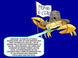 BONJOUR!, AU NOM DE LA FRANCE
(GUADELOUPE), MOI JE VOUS ANNONCE QUE
SONT EXPOSÉS LES JEUX DE L´OIE DE
GRANDE TAILLE DES PAYS PARTENAIRES, LE
JEU DE L´OIE EUROPÉEN, LES LIVRES DES
LÉGENDES EN GRAND FORMAT (UN PAR
PAYS), LES PERSONNAGES DE CES
LÉGENDES SOUS FORME DE MARIONNETTES
ET LES AFFICHES DES TRADITIONS
POPULAIRES (UNE PAR PAYS).
 