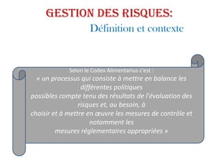 Gestion des risques:
Définition et contexte
Selon le Codex Alimentarius c’est :
« un processus qui consiste à mettre en balance les
différentes politiques
possibles compte tenu des résultats de l'évaluation des
risques et, au besoin, à
choisir et à mettre en œuvre les mesures de contrôle et
notamment les
mesures réglementaires appropriées »
 