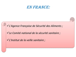 En France:
L'Agence Française de Sécurité des Aliments ;
Le Comité national de la sécurité sanitaire ;
L'Institut de la veille sanitaire ;
 