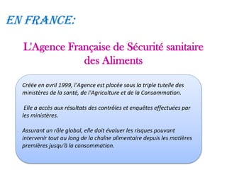 L'Agence Française de Sécurité sanitaire
des Aliments
Créée en avril 1999, l'Agence est placée sous la triple tutelle des
ministères de la santé, de l'Agriculture et de la Consommation.
Elle a accès aux résultats des contrôles et enquêtes effectuées par
les ministères.
Assurant un rôle global, elle doit évaluer les risques pouvant
intervenir tout au long de la chaîne alimentaire depuis les matières
premières jusqu'à la consommation.
En France:
 
