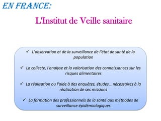 L'Institut de Veille sanitaire
En France:
 L'observation et de la surveillance de l'état de santé de la
population
 La collecte, l'analyse et la valorisation des connaissances sur les
risques alimentaires
 La réalisation ou l'aide à des enquêtes, études… nécessaires à la
réalisation de ses missions
 La formation des professionnels de la santé aux méthodes de
surveillance épidémiologiques
 