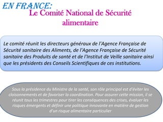 Le Comité National de Sécurité
alimentaire
Sous la présidence du Ministre de la santé, son rôle principal est d'éviter les
cloisonnements et de favoriser la coordination. Pour assurer cette mission, il se
réunit tous les trimestres pour tirer les conséquences des crises, évaluer les
risques émergents et définir une politique innovante en matière de gestion
d'un risque alimentaire particulier
Le comité réunit les directeurs généraux de l'Agence Française de
Sécurité sanitaire des Aliments, de l'Agence Française de Sécurité
sanitaire des Produits de santé et de l'Institut de Veille sanitaire ainsi
que les présidents des Conseils Scientifiques de ces institutions.
En France:
 