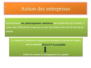 Action des entreprises
Dernièrement les préoccupations sanitaires des industriels ont évolués, à
cause des différentes crises qui ce sont succédées dans les 20 dernières
années
Les industries alimentaires adoptent des méthodes de gestion de risques
dont la méthode HACCP et la traçabilité.
Outils du système de management de la qualité
 