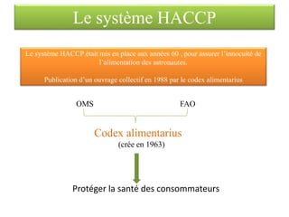 Le système HACCP était mis en place aux années 60 , pour assurer l’innocuité de
l’alimentation des astronautes.
Publication d’un ouvrage collectif en 1988 par le codex alimentarius
OMS FAO
Codex alimentarius
(crée en 1963)
Protéger la santé des consommateurs
Le système HACCP
 