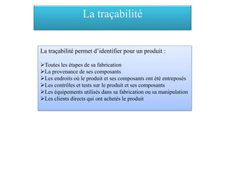 La traçabilité
La traçabilité permet d’identifier pour un produit :
Toutes les étapes de sa fabrication
La provenance de ses composants
Les endroits où le produit et ses composants ont été entreposés
Les contrôles et tests sur le produit et ses composants
Les équipements utilisés dans sa fabrication ou sa manipulation
Les clients directs qui ont achetés le produit
 
