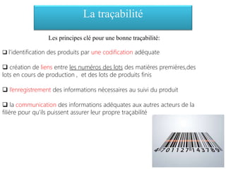 Les principes clé pour une bonne traçabilité:
 l’identification des produits par une codification adéquate
 création de liens entre les numéros des lots des matières premières,des
lots en cours de production , et des lots de produits finis
 l’enregistrement des informations nécessaires au suivi du produit
 la communication des informations adéquates aux autres acteurs de la
filière pour qu’ils puissent assurer leur propre traçabilité
La traçabilité
 