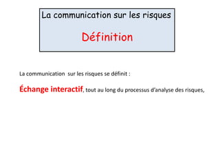 La communication sur les risques
Définition
La communication sur les risques se définit :
Échange interactif, tout au long du processus d’analyse des risques,
 