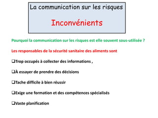 La communication sur les risques
Inconvénients
Pourquoi la communication sur les risques est elle souvent sous-utilisée ?
Les responsables de la sécurité sanitaire des aliments sont
Trop occupés à collecter des informations ,
À essayer de prendre des décisions
Tache difficile à bien réussir
Exige une formation et des compétences spécialisés
Vaste planification
 