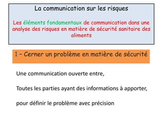 La communication sur les risques
Les éléments fondamentaux de communication dans une
analyse des risques en matière de sécurité sanitaire des
aliments
1 – Cerner un problème en matière de sécurité
Une communication ouverte entre,
Toutes les parties ayant des informations à apporter,
pour définir le problème avec précision
 