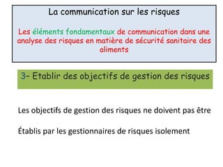 La communication sur les risques
Les éléments fondamentaux de communication dans une
analyse des risques en matière de sécurité sanitaire des
aliments
3– Etablir des objectifs de gestion des risques
Les objectifs de gestion des risques ne doivent pas être
Établis par les gestionnaires de risques isolement
 