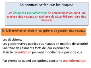La communication sur les risques
Les éléments fondamentaux de communication dans une
analyse des risques en matière de sécurité sanitaire des
aliments
8– Déterminer et choisir les options de gestion des risques
Les décisions,
Les gestionnaires publics des risques en matière de sécurité
Sanitaire des aliments forts de leur expérience,
Mais la consultation peuvent modifier leur point de vue
Par exemple: quand ces options concerne une information
 