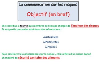 La communication sur les risques
Objectif (en bref)
Elle contribue à fournir aux membres de l’équipe chargée de l’analyse des risques
Et aux partie prenantes extérieurs des informations :
Actualisées
Pertinentes
Précises
Pour améliorer les connaissances sur la nature , et les effets d’un risque donné
En matière de sécurité sanitaire des aliments
 