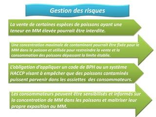 Gestion des risques
La vente de certaines espèces de poissons ayant une
teneur en MM élevée pourrait être interdite.
Une concentration maximale de contaminant pourrait être fixée pour le
MM dans le poisson et utilisée pour restreindre la vente et la
consommation des poissons dépassant la limite établie.
L’obligation d’appliquer un code de BPH ou un système
HACCP visant à empêcher que des poissons contaminés
puissent parvenir dans les assiettes des consommateurs.
Les consommateurs peuvent être sensibilisés et informés sur
la concentration de MM dans les poissons et maitriser leur
propre exposition au MM.
 