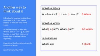 Another way to
think about it
In English, for example, children learn
each letter (A, B, C, etc.) before
learning to read and write whole
words.
So, before learning to read ‘dog’,
children learn ‘d’ -- ‘o’ -- ‘g’. But after
learning to read ‘dog’, children no
longer need to read each letter
separately.
Expand this idea from letters to words
to groups of words.
(see Krishnamurthy, 2002)
Individual letters
W -- h -- a -- t | i -- s | u -- p? 8 letters
Individual words
What | is | up? / What’s | up? 2-3 words
Lexical chunk
What’s up? 1 chunk
 